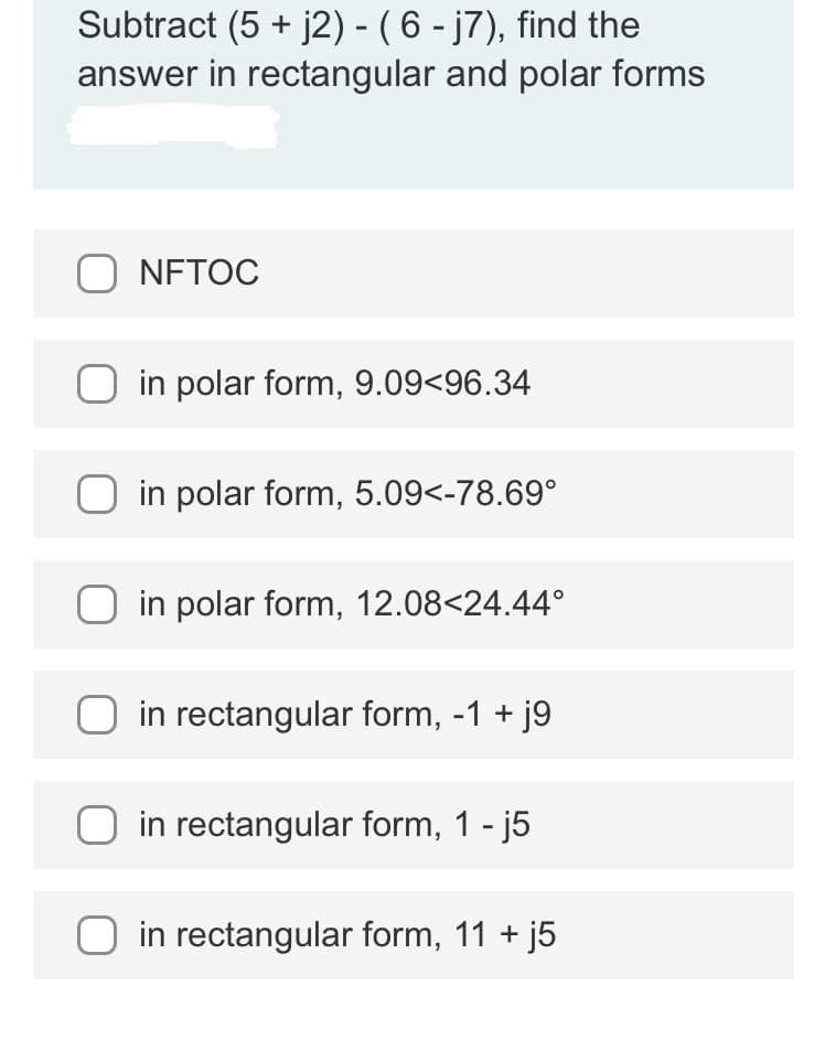 Subtract (5 + j2) - ( 6 - j7), find the
answer in rectangular and polar forms
NFTOC
in polar form, 9.09<96.34
in polar form, 5.09<-78.69°
in polar form, 12.08<24.44°
in rectangular form, -1 +
+ j9
in rectangular form, 1 - j5
in rectangular form, 11 + j5