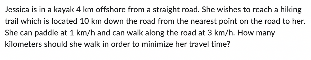 Jessica is in a kayak 4 km offshore from a straight road. She wishes to reach a hiking
trail which is located 10 km down the road from the nearest point on the road to her.
She can paddle at 1 km/h and can walk along the road at 3 km/h. How many
kilometers should she walk in order to minimize her travel time?