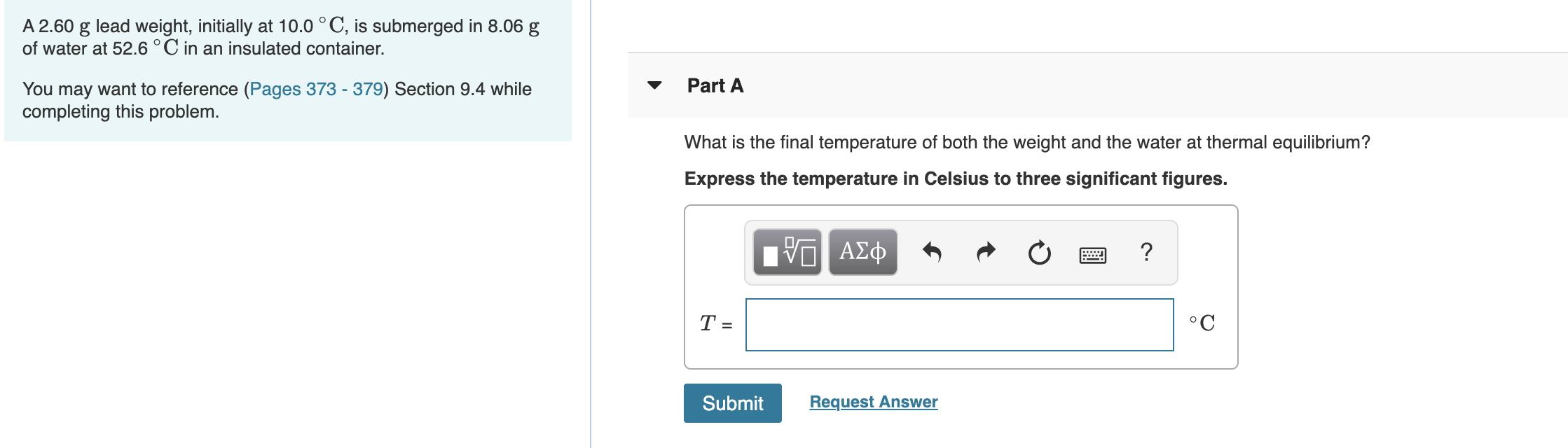 lead weight, initially at 10.0 °C, is submerged in 8.06 g
A 2.60
of water at 52.6 °C in an insulated container.
You may want to reference (Pages 373 - 379) Section 9.4 while
completing this problem.
Part A
What is the final temperature of both the weight and the water at thermal equilibrium?
Express the temperature in Celsius to three significant figures.
ΑΣφ
T =
°C
Request Answer
Submit
