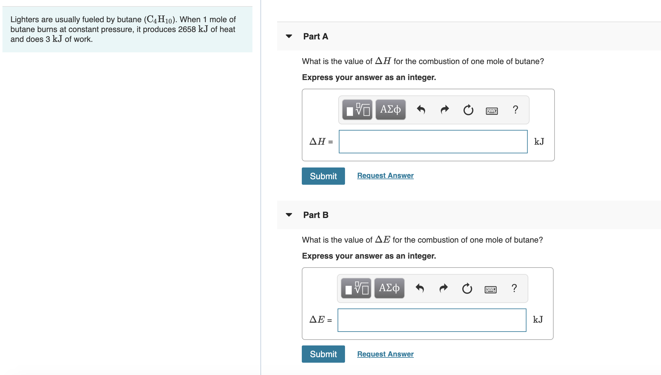 Lighters are usually fueled by butane (C4H10). When 1 mole of
butane burns at constant pressure, it produces 2658 kJ of heat
and does 3 kJ of work.
Part A
What is the value of AH for the combustion of one mole of butane?
Express your answer as an integer.
Πν ΑΣφ
ΔΗ
kJ
Request Answer
Submit
Part B
What is the value of AE for the combustion of one mole of butane?
Express your answer as an integer.
ΑΣφ
ΔΕ-
kJ
Submit
Request Answer
