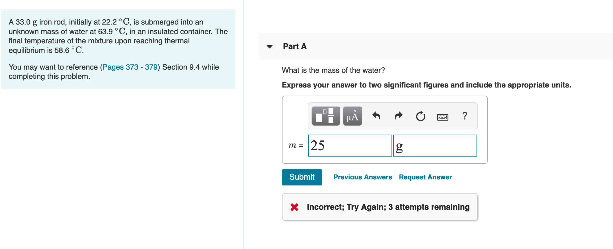 A 33.0 g iron rod, initially at 22.2 °C, is submerged into an
unknown mass of water at 63.9 °C, in an insulated container. The
final temperature of the mixture upon reaching thermal
equilibrium is 58.6 °C.
Part A
You may want to reference (Pages 373 - 379) Section 9.4 while
completing this problem.
What is the mass of the water?
Express your answer to two significant figures and include the appropriate units.
HÅ
25
3 ш
Submit
Previous Answers Request Answer
X Incorrect; Try Again; 3 attempts remaining
