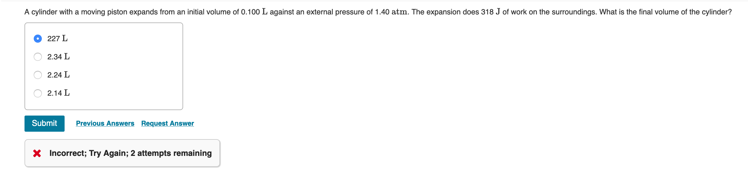 A cylinder with a moving piston expands from an initial volume of 0.100 L against an external pressure of 1.40 atm. The expansion does 318 J of work on the surroundings. What is the final volume of the cylinder?
227 L
2.34 L
2.24 L
2.14 L
Previous Answers Request Answer
Submit
X Incorrect; Try Again; 2 attempts remaining
