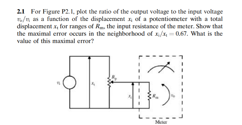 2.1 For Figure P2. 1, plot the ratio of the output voltage to the input voltage
vo/v; as a function of the displacement x; of a potentiometer with a total
displacement x, for ranges of Rm, the input resistance of the meter. Show that
the maximal error occurs in the neighborhood of x;/x = 0.67. What is the
value of this maximal error?
THIS
L--.
Meter
