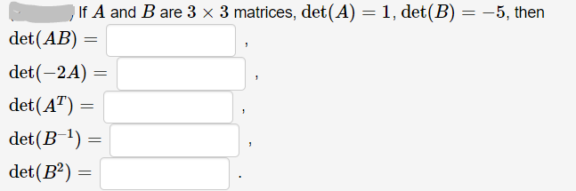 If A and B are 3 x 3 matrices, det(A) = 1, det(B) = -5, then
det (AB)
det(-24)
det(A") =
det(B ') =
det(B²) =
