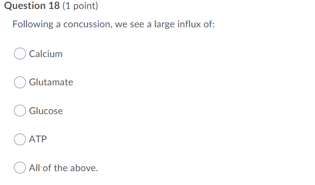 Question 18 (1 point)
Following a concussion, we see a large influx of:
Calcium
OGlutamate
O Glucose
АТР
All of the above.
