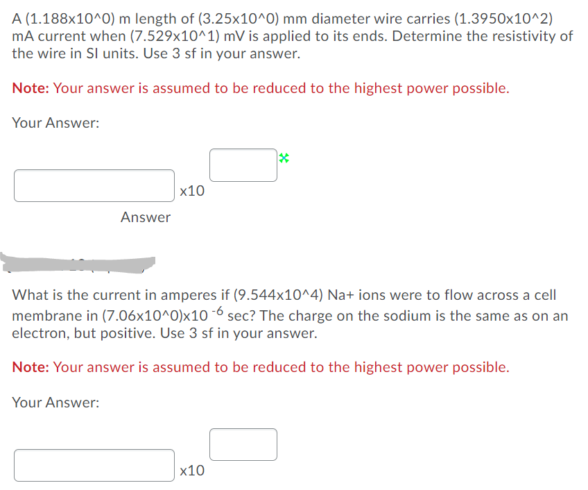 A (1.188x10^0) m length of (3.25x10^0) mm diameter wire carries (1.3950x10^2)
mA current when (7.529x10^1) mV is applied to its ends. Determine the resistivity of
the wire in SI units. Use 3 sf in your answer.
Note: Your answer is assumed to be reduced to the highest power possible.
Your Answer:
х10
Answer
What is the current in amperes if (9.544x10^4) Na+ ions were to flow across a cell
membrane in (7.06x10^0)x10 ¯6 sec? The charge on the sodium is the same as on an
electron, but positive. Use 3 sf in your answer.
Note: Your answer is assumed to be reduced to the highest power possible.
Your Answer:
х10
