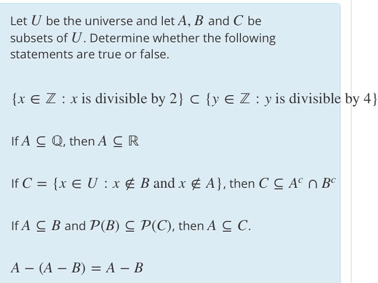 Let U be the universe and let A, B and C be
subsets of U. Determine whether the following
statements are true or false.
{x € Z : x is divisible by 2} c {y € Z: y is divisible by 4}
If A C Q, then A CR
If C = {x E U :x ¢ B and x g A}, then C C A° n BC
