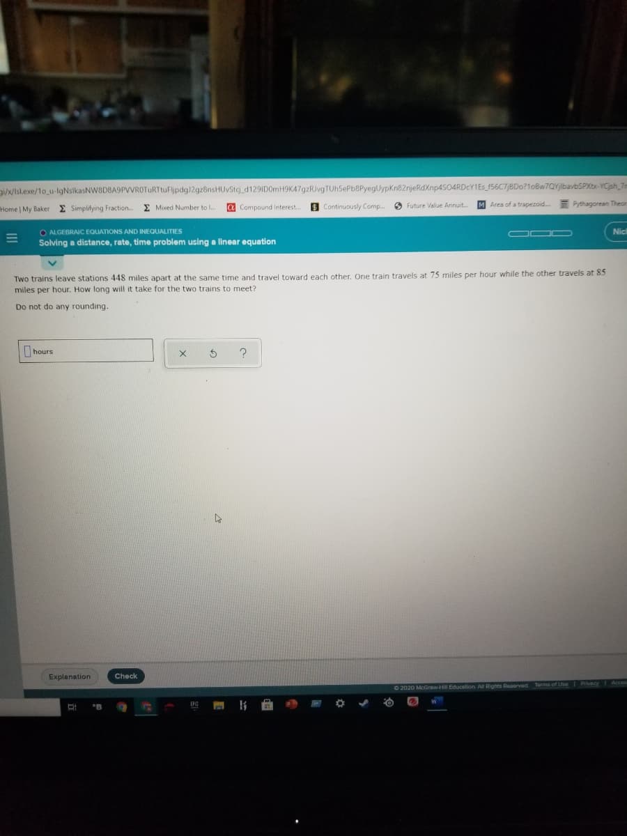 g/w/Isl.exe/1o u-lgNsikasNW8D8A9PVVROTURTtuFljpdg)2gz8nsHUvStcj_d129ID0mH9K47gzRJvgTUh5ePb8PyegUypKn82njeRdXnp4504RDcY1Es_f56C7/8Do?1oBw7QYlbavbSPXtr-YCjsh 7n
Home | My Baker
E Simplifying Fraction..
E Mixed Number to I..
a Compound Interest..
S Continuously Comp..
O Future Value Annuit..
M Area of a trapezoid.
E Pythagorean Theor
O ALGEBRAIC EQUATIONS AND INEQUALITIES
Soving a distance, rate, time problem using a linear equation
O0 D
Nicl
Two trains leave stations 448 miles apart at the same time and travel toward each other, One train travels at 75 miles per hour while the other travels at 85
miles per hour. How long will it take for the two trains to meet?
Do not do any rounding.
hours
Explanation
Check
Terms of Use Privecy Acces
O 2020 McGGraw-Hill Education. All Rights Rosorved
