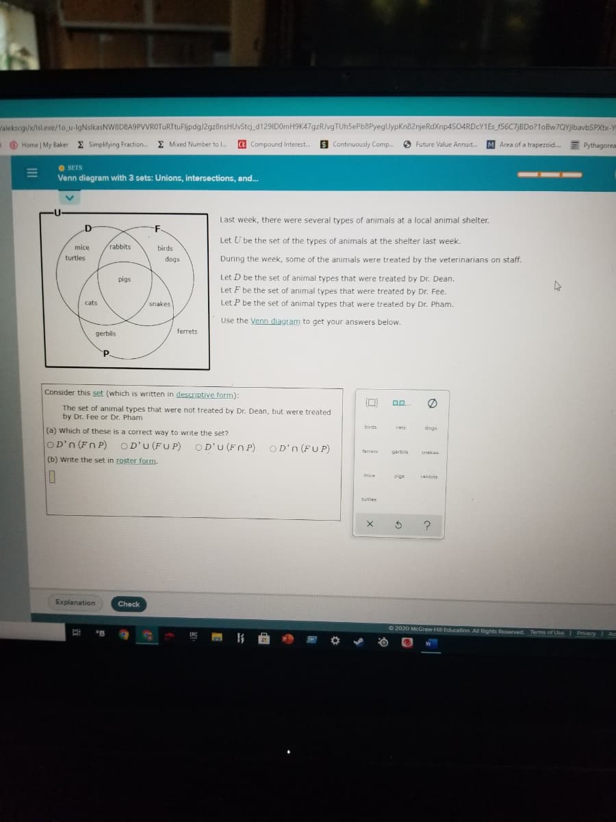 Valekscgi/x/isl.exe/1o_u-lgNslkasNW8D8A9PVVROTURTtuFljpdg)2gz8nsHUVStcj_d129ID0rmH9K47gzRJvgTUh5ePb8PyegUypKn82njeRdXnp4SO4RDcY1Es_f56C7jBDo?1oBw7QYjlbavbSPXbx-Y
O
Home | My Baker E Simplifying Fraction. E Mixed Number to l.
a Compound Interest..
S Continuously Comp.
O Future Value Annuit.
M Area of a trapezoid.
E Pythagorea
O SETS
Venn diagram with 3 sets: Unions, intersections, and.
---
Last week, there were several types of animals at a local animal shelter.
D
F
Let U be the set of the types of animals at the shelter last week.
mice
rabbits
birds
turtles
dogs
During the week, some of the animals were treated by the veterinarians on staff.
pigs
Let D be the set of animal types that were treated by Dr. Dean.
Let F be the set of animal types that were treated by Dr. Fee.
cats
snakes
Let P be the set of animal types that were treated by Dr. Pham.
Use the Venn diagram to get your answers below.
gerbils
ferrets
P.
Consider this set (which is written in descriptive form):
The set of animal types that were not treated by Dr. Dean, but were treated
by Dr. Fee or Dr. Pham
(a) which of these is a correct way to write the set?
birds
cats
dogs
OD'n (Fn P) OD'U (FUP)
O D'U (FN P) OD'n (FUP)
ferrets
perbils
snakes
(b) Write the set in roster form.
mice
pigs
rabbits
Turties
Explanation
Check
O 2020 McGraw-Hill Education All Rights Reserved
"B
Terms of Lse
} 曲
Privacy
