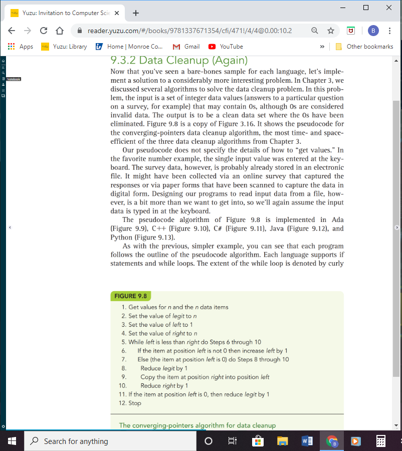 ### 9.3.2 Data Cleanup (Again)

Now that you’ve seen a bare-bones sample for each language, let’s implement a solution to a considerably more interesting problem. In Chapter 3, we discussed several algorithms to solve the data cleanup problem. In this problem, the input is a set of integer data values (answers to a particular question on a survey, for example) that may contain 0s, although 0s are considered invalid data. The output is to be a clean data set where the 0s have been eliminated. Figure 9.8 is a copy of Figure 3.16. It shows the pseudocode for the converging-pointers data cleanup algorithm, the most time- and space-efficient of the three data cleanup algorithms from Chapter 3.

Our pseudocode does not specify the details of how to “get values.” In the favorite number example, the single input value was entered at the keyboard. The survey data, however, is probably already stored in an electronic file. It might have been collected via an online survey that captured the responses or via paper forms that have been scanned to capture the data in digital form. Designing our programs to read input data from a file, however, is a bit more than we want to get into, so we’ll again assume the input data is typed in at the keyboard.

The pseudocode algorithm of Figure 9.8 is implemented in Ada (Figure 9.9), C++ (Figure 9.10), C# (Figure 9.11), Java (Figure 9.12), and Python (Figure 9.13).

As with the previous, simpler example, you can see that each program follows the outline of the pseudocode algorithm. Each language supports if statements and while loops. The extent of the while loop is denoted by curly braces `{}` in C++ and Java, indentation in Python, and reserved words in Ada.

#### FIGURE 9.8
1. Get values for `n` and the `n` data items
2. Set the value of `legit` to `n`
3. Set the value of `left` to 1
4. Set the value of `right` to `n`
5. **While** `left` is less than `right` do Steps 6 through 10
6. **If** the item at position `left` is not 0 then increase `left