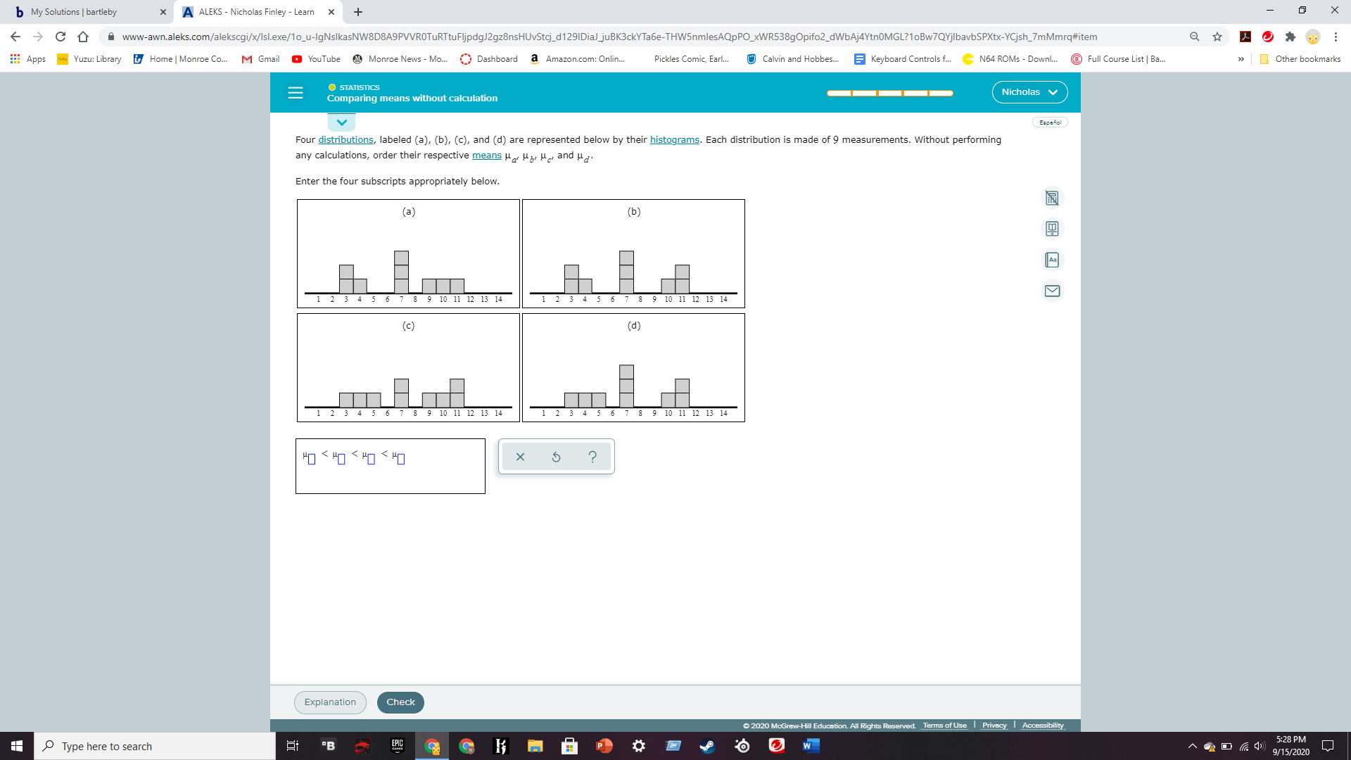 Four distributions, labeled (a), (b), (c), and (d) are represented below by their histograms. Each distribution is made of 9 measurements. Without performing
any calculations, order their respective means Hg He and ua.
Enter the four subscripts appropriately below.
(a)
(b)
3 4
5 6
8 9 10 11 12 13 14
3 4
8 9 10 11 12 13 14
(c)
(d)
9 10 11 12 13 14
6 7 8 9 10 11 12 13 14
?
매> 매> 매> 매
