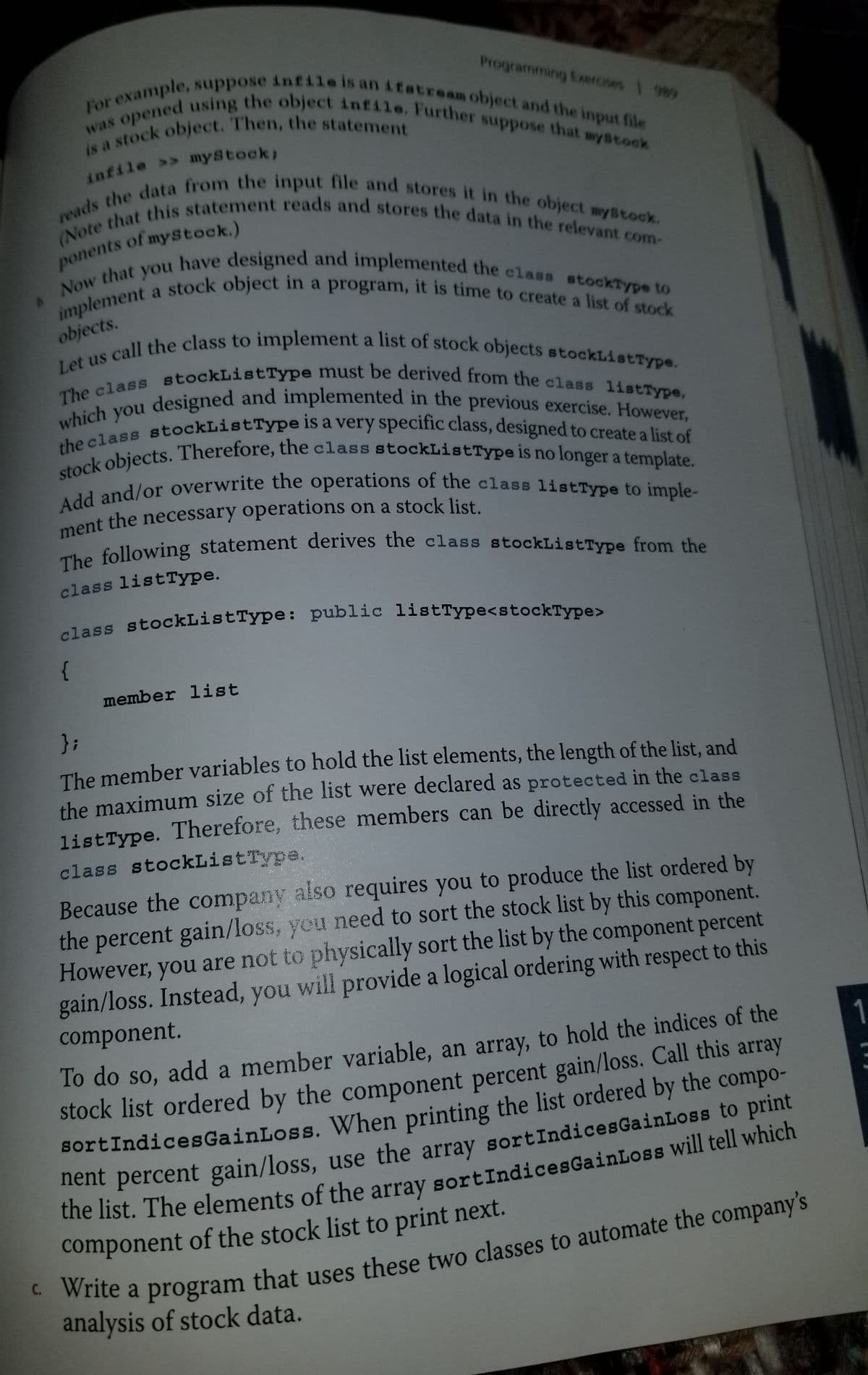 Add and/or overwrite the operations of the class listType to imple-
stock objects. Therefore, the class stockListType is no longer a template.
implement a stock object in a program, it is time to create a list of stock
The class stockListType must be derived from the class listType,
Let us call the class to implement a list of stock objects stockListType.
Now that you have designed and implemented the class stockType to
(Note that this statement reads and stores the data in the relevant com-
reads the data from the input file and stores it in the object mystock.
was opened using the object infile. Further suppose that wystock
For example, suppose infile is an itstream object and the input file
The following statement derives the class stockListType from the
the class stockListType is a very specific class, designed to create a list of
Programming Exeroses 989
infile >> mystock;
ponents of mystock.)
a
objects.
a
The designed and implemented in the previous exercise. However
ment the necessary operations on a stock list
class listType.
lass stockListType: public listType<stockType>
{
member list
};
The member variables to hold the list elements, the length of the list, and
the maximum size of the list were declared as protected in the class
listType. Therefore, these members can be directly accessed in the
class stockListType.
Because the company also requires you to produce the list ordered by
the percent gain/loss, yeu need to sort the stock list by this component.
However, you are not to physically sort the list by the component percent
gain/loss. Instead, you will provide a logical ordering with respect to this
component.
lo do so, add a member variable, an array, to hold the indices of the
stock list ordered by the component percent gain/loss. Call this array
sortIndicesGainLoss. When printing the list ordered by the compo-
nent percent gain/loss, use the array sortIndicesGainLoss to print
ite a program that uses these two classes to automate the company's
analysis of stock data.
component of the stock list to print next.
