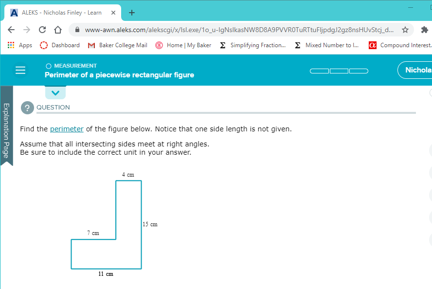 A ALEKS - Nicholas Finley - Learn
www-awn.aleks.com/alekscgi/x/Isl.exe/1o_u-IgNslkasNW8D8A9PVVROTURTtuFljpdgJ2gz8nsHUvStcj_
Apps
Dashboard M Baker College Mail
Home | My Baker Simplifying Fraction. E Mixed Number to .
a Co
O MEASUREMENT
Perimeter of a piecewise rectangular figure
? QUESTION
Find the perimeter of the figure below. Notice that one side length is not given.
Assume that all intersecting sides meet at right angles.
Be sure to include the correct unit in your answer.
Explanation Page
