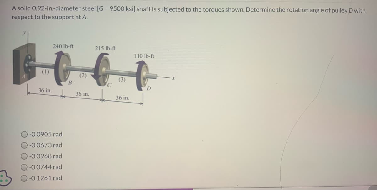 A solid 0.92-in.-diameter steel [G = 9500 ksi] shaft is subjected to the torques shown. Determine the rotation angle of pulley D with
respect to the support at A.
240 lb-ft
215 lb-ft
Bett
(2)
36 in.
(1)
36 in.
-0.0905 rad
-0.0673 rad
-0.0968 rad
O-0.0744 rad
-0.1261 rad
C
(3)
36 in.
110 lb-ft