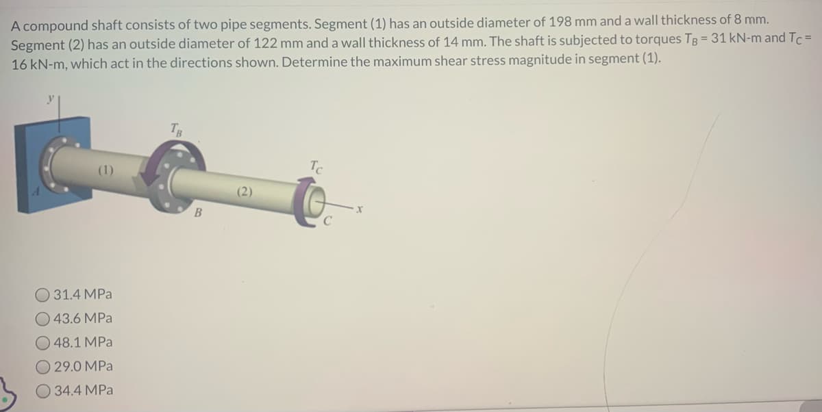 A compound shaft consists of two pipe segments. Segment (1) has an outside diameter of 198 mm and a wall thickness of 8 mm.
Segment (2) has an outside diameter of 122 mm and a wall thickness of 14 mm. The shaft is subjected to torques TB = 31 kN-m and Tc=
16 kN-m, which act in the directions shown. Determine the maximum shear stress magnitude in segment (1).
31.4 MPa
43.6 MPa
48.1 MPa
29.0 MPa
34.4 MPa
B
(2)
Tc