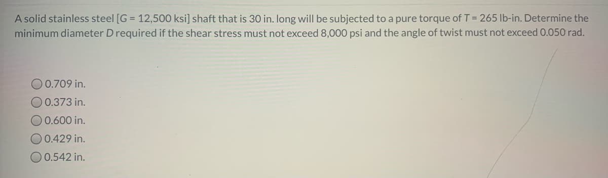 A solid stainless steel [G = 12,500 ksi] shaft that is 30 in. long will be subjected to a pure torque of T = 265 lb-in. Determine the
minimum diameter D required if the shear stress must not exceed 8,000 psi and the angle of twist must not exceed 0.050 rad.
O 0.709 in.
0.373 in.
0.600 in.
O 0.429 in.
O0.542 in.