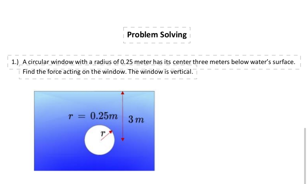 Problem Solving
1.) A circular window with a radius of 0.25 meter has its center three meters below water's surface.
▼ Find the force acting on the window. The window is vertical.¯
r = 0.25m
3m