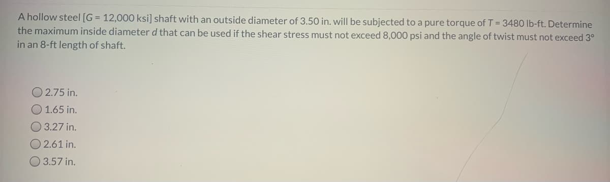 A hollow steel [G= 12,000 ksi] shaft with an outside diameter of 3.50 in. will be subjected to a pure torque of T = 3480 lb-ft. Determine
the maximum inside diameter d that can be used if the shear stress must not exceed 8,000 psi and the angle of twist must not exceed 3°
in an 8-ft length of shaft.
O2.75 in.
O 1.65 in.
3.27 in.
O2.61 in.
3.57 in.