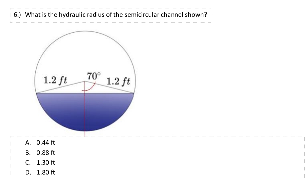 6.) What is the hydraulic radius of the semicircular channel shown?
1.2 ft
A. 0.44 ft
B. 0.88 ft
C. 1.30 ft
D. 1.80 ft
70°
D
1.2 ft