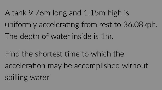 A tank 9.76m long and 1.15m high is
uniformly accelerating from rest to 36.08kph.
The depth of water inside is 1m.
Find the shortest time to which the
acceleration may be accomplished without
spilling water