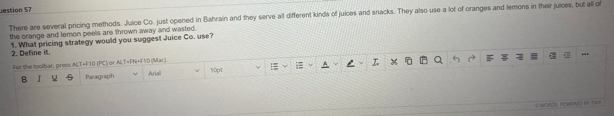 uestion 57
There are several pricing methods. Juice Co. just opened in Bahrain and they serve all different kinds of juices and snacks. They also use a lot of oranges and lemons in their juices, but all of
the orange and lemon peels are thrown away and wasted.
1. What pricing strategy would you suggest Juice Co. use?
2. Define it.
For the toolbar, press ALT+F10 (PC) or ALT+FN+F10 (Mac).
E v Av
Ix
*回自Q5 =
...
BIUS
Paragraph
Arial
10pt
O WORDS POWERED BY TINY
四
II
<>
