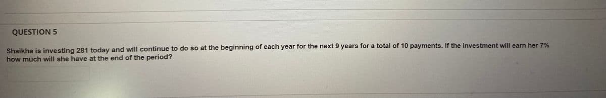 QUESTION 5
Shaikha is investing 281 today and will continue to do so at the beginning of each year for the next 9 years for a total of 10 payments. If the investment will earn her 7%
how much will she have at the end of the period?

