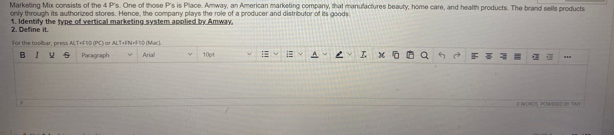 Marketing Mix consists of the 4 P's. One of those P's is Place. Amway, an American marketing company, that manufactures beauty, home care, and health products. The brand sells products
only through its authorized stores. Hence, the company plays the role of a producer and distributor of its goods.
1. Identify the type of vertical marketing system applied by Amway.
2. Define it.
For the toolbar, press ALT+F10 (PC) or ALT+FN+F10 (Mac).
B IUS
Paragraph
Arial
10pt
E VA
*ロ自 Q
O WORDS POWERED BY TINY
P.
