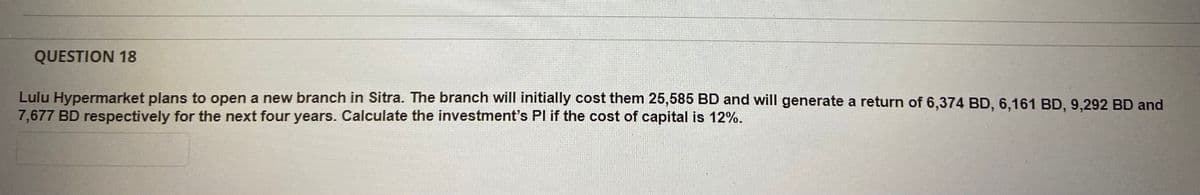 QUESTION 18
Lulu Hypermarket plans to open a new branch in Sitra. The branch will initially cost them 25,585 BD and will generate a return of 6,374 BD, 6,161 BD, 9,292 BD and
7,677 BD respectively for the next four years. Calculate the investment's Pl if the cost of capital is 12%.
