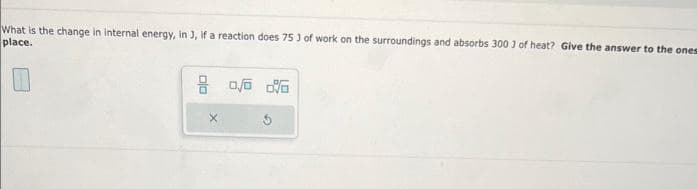 What is the change in internal energy, in J, if a reaction does 753 of work on the surroundings and absorbs 300 1 of heat? Give the answer to the ones
place.
8 0/0 0%
