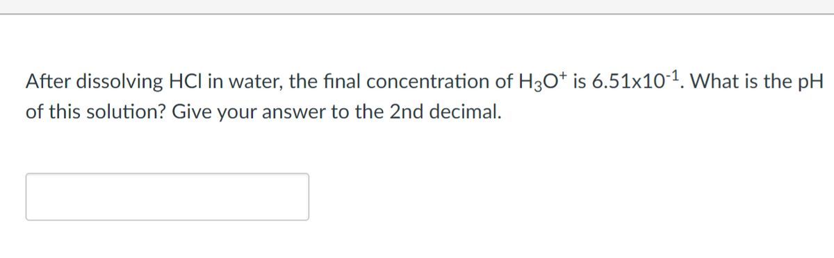 After dissolving HCI in water, the final concentration of H3O+ is 6.51x10-1. What is the pH
of this solution? Give your answer to the 2nd decimal.