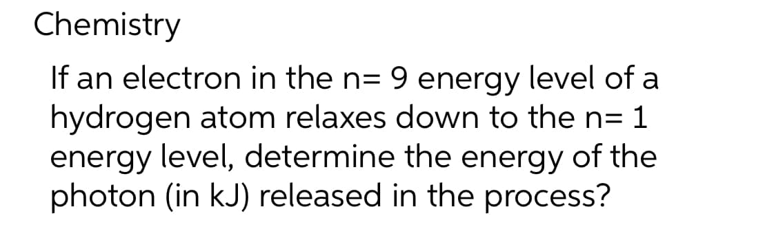 Chemistry
If an electron in the n= 9 energy level of a
hydrogen atom relaxes down to the n= 1
energy level, determine the energy of the
photon (in kJ) released in the process?