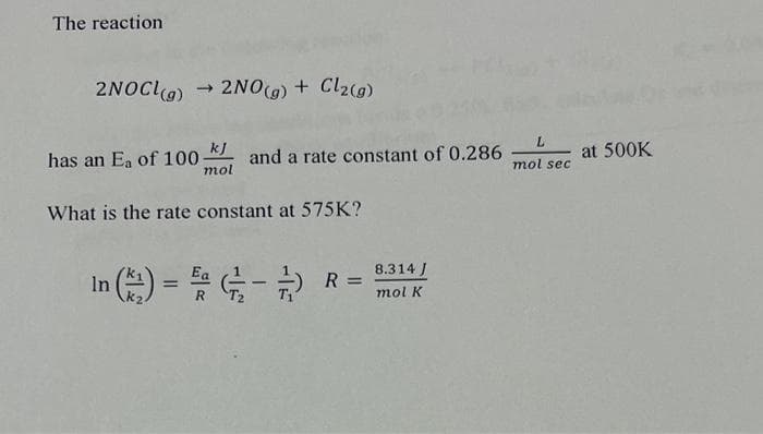 The reaction
2NOCL(g) ➡>>
2NO(g) + Cl2(g)
kj
mol
What is the rate constant at 575K?
has an E₁ of 100-
and a rate constant of 0.286-
In (22) = 5/2-1/2) R =
L
mol sec
8.314 J
mol K
at 500K