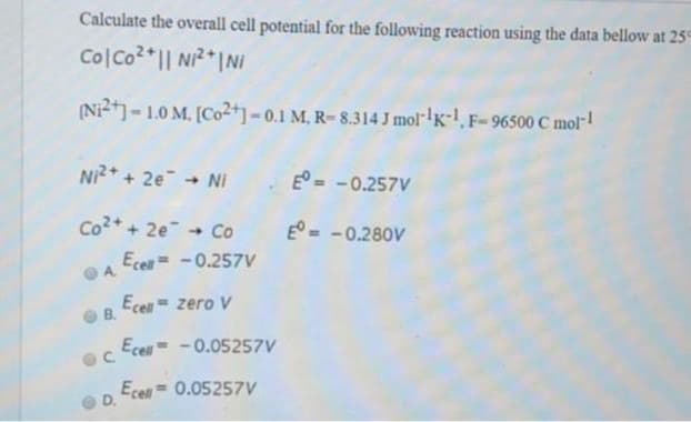 Calculate the overall cell potential for the following reaction using the data bellow at 25
ColCo²+|| Ni²+| Ni
(Ni2+] -1.0 M. [Co2+] -0.1 M. R-8.314 J mol-¹K-1, F-96500 C mol-1
Ni²+ + 2e → Ni
Co²+ + 2e → Co
A
B.
C
D.
Ecell = -0.257V
Ecell = zero v
Ecell
-0.05257V
Ecell = 0.05257V
E = -0.257V
Eº = -0.280V