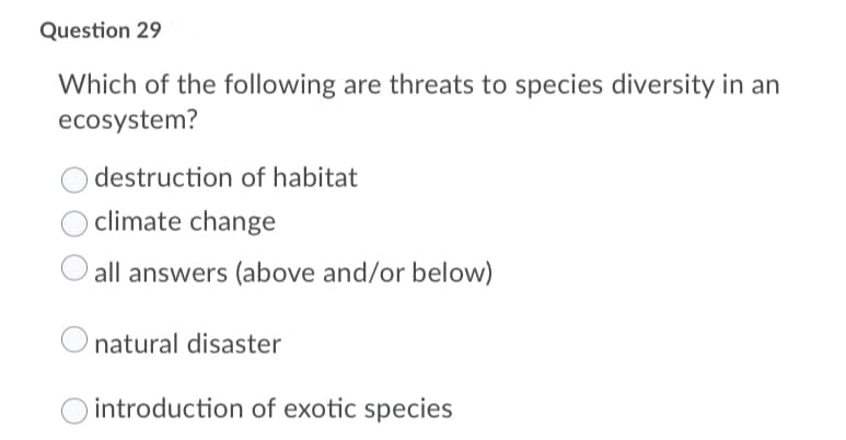 Question 29
Which of the following are threats to species diversity in an
ecosystem?
destruction of habitat
climate change
all answers (above and/or below)
natural disaster
introduction of exotic species
