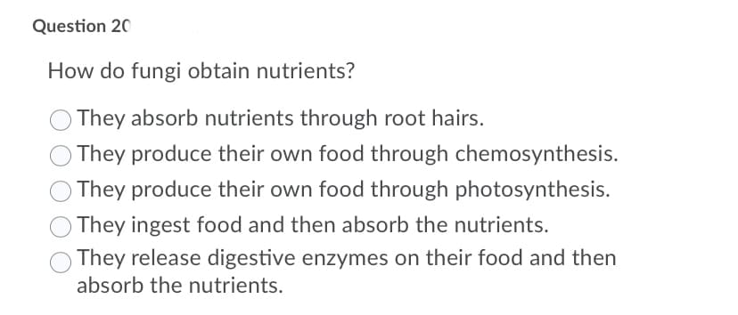 Question 20
How do fungi obtain nutrients?
They absorb nutrients through root hairs.
They produce their own food through chemosynthesis.
O They produce their own food through photosynthesis.
They ingest food and then absorb the nutrients.
They release digestive enzymes on their food and then
absorb the nutrients.
