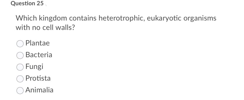 Question 25
Which kingdom contains heterotrophic, eukaryotic organisms
with no cell walls?
Plantae
Bacteria
Fungi
Protista
Animalia
