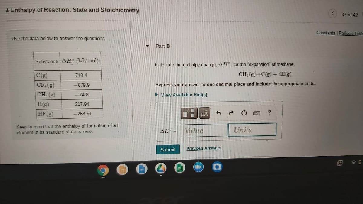 + Enthalpy of Reaction: State and Stoichiometry
37 of 42
Constants Periodic Table
Use the data below to answer the questions.
Part B
Substance AH (kJ/mol)
Calculate the enthalpy change, AH®, for the "expansion" of methane:
C(g)
718.4
CH4 (g) C(g) + 4H(g)
CF4(g)
Express your answer to one decimal place and include the appropriate units.
-679.9
CH (g)
> View Available Hint(s)
-74.8
H(g)
217.94
HF(g)
-268.61
Keep in mind that the enthalpy of formation of an
element in its standard state is zero.
Value
Units
AH =
Submit
Previous Answers
