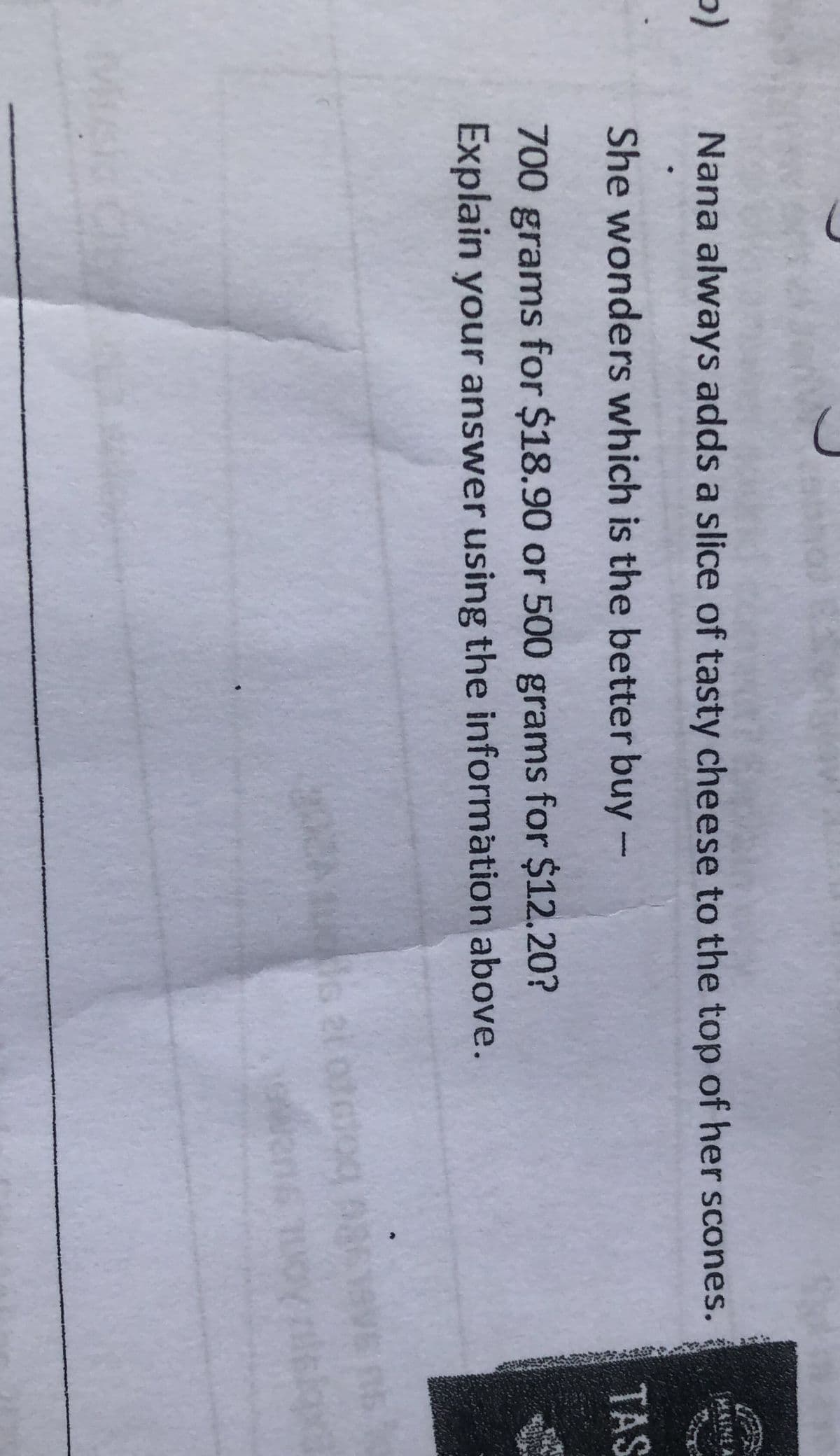 b)
Nana always adds a slice of tasty cheese to the top of her scones.
She wonders which is the better buy-
700 grams for $18.90 or 500 grams for $12.20?
Explain your answer using the information above.
MAINE A
TAS