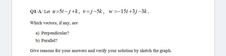 Q1/A/ Let u=5i- j+k, v=j-5k, w =-15i +3j-3k.
Which vectors, if any, are
a) Perpendicular?
b) Parallel?
Give reasons for your answers and verify your solution by sketch the graph.
