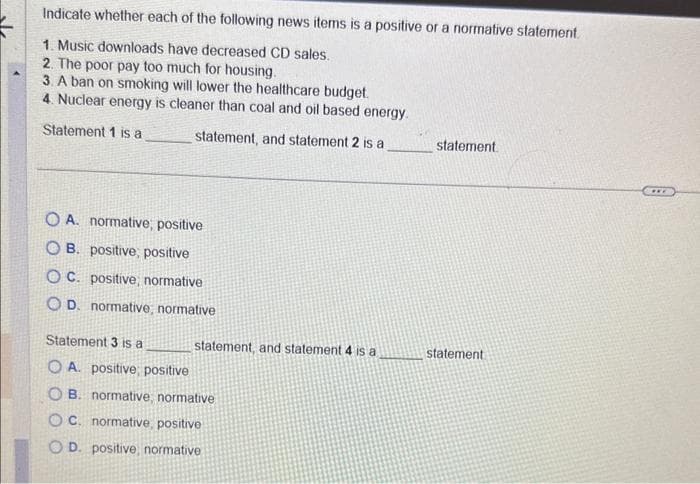 Indicate whether each of the following news items is a positive or a normative statement.
1. Music downloads have decreased CD sales.
2. The poor pay too much for housing.
3. A ban on smoking will lower the healthcare budget.
4. Nuclear energy is cleaner than coal and oil based energy.
Statement 1 is a
statement, and statement 2 is a
OA. normative, positive
OB. positive, positive
OC. positive, normative
OD. normative, normative
Statement 3 is a
OA. positive, positive
OB. normative, normative
OC. normative, positive
OD. positive, normative
statement, and statement 4 is a
statement
statement.