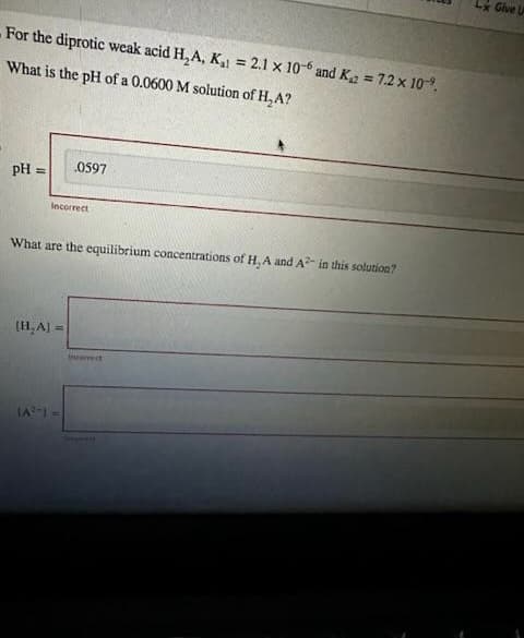 For the diprotic weak acid H₂A, K₁= 2.1 x 106 and K = 7.2 x 10%.
What is the pH of a 0.0600 M solution of H₂A?
pH =
Incorrect
0597
What are the equilibrium concentrations of H, A and A2 in this solution?
(H₂A] =
(A²-) =
Incorrect
Lx Give U