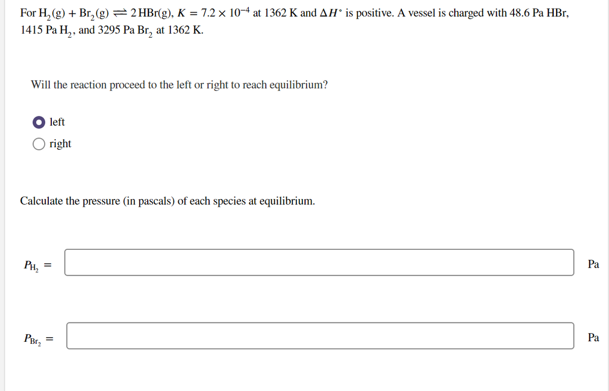 For H₂(g) + Br₂ (g) ⇒ 2 HBr(g), K = 7.2 × 10−4 at 1362 K and AH° is positive. A vessel is charged with 48.6 Pa HBr,
1415 Pa H₂, and 3295 Pa Br₂ at 1362 K.
Will the reaction proceed to the left or right to reach equilibrium?
● left
right
Calculate the pressure (in pascals) of each species at equilibrium.
PH₂
=
PBE₂ =
Pa
Pa