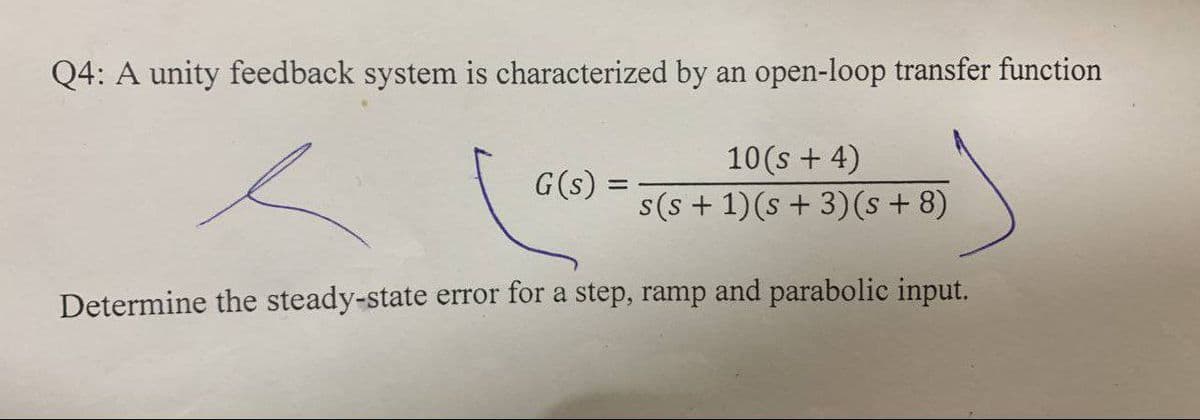 Q4: A unity feedback system is characterized by an open-loop transfer function
10(s + 4)
G(s) =
s(s + 1)(s + 3)(s + 8)
%3D
Determine the steady-state error for a step, ramp and parabolic input.
