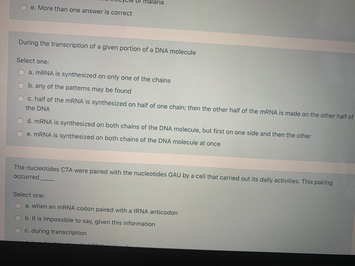 of malaria
e. More than one answer is correct
During the transcription of a given portion of a DNA molecule
Select one:
a. MRNA is synthesized on only one of the chains
b. any of the patterns may be found
c. half of the MRNA is synthesized on half of one chain; then the other half of the MRNA is made on the other half of
the DNA
d. MRNA is synthesized on both chains of the DNA molecule, but first on one side and then the other
e. MRNA is synthesized on both chains of the DNA molecule at once
The nucleotides CTA were paired with the nucleotides GAU by a cell that carried out its daily activities. This pairing
occurred
Select one:
a. when an mRNA codon paired with a TRNA anticodon
b. It is impossible to say, given this information
C. during transcription
