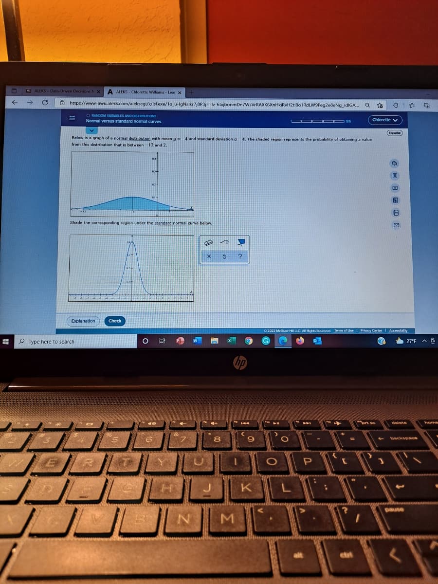 ALEKS -Data-Onven Decisions NX
A ALEKS - Chlorette Williams - Lear X
->
O https://www-awu.aleks.com/alekscgi/x/Isl.exe/1o_u-lgNslkr7j8P3jH-v-6txjbonmDn7WsVrRAXK6XnHkiRvH2tIBo1RdLW9Peg2eBeNg_rdIGA. Q ta
RANDOM VARIALES AND DISTRIBUTIONS
Normal versus standard normal curves
Chlorette y
s
Below is a graph of a normal distribution with mean u=-4 and standard deviation a =4. The shaded region represents the probability of obtaining a value
from this distribution that is between -12 and 2.
Shade the corresponding region under the standard normal curve below.
Explanation
Check
O 2022 McGraw HI LLC AlI Rights Reserved Terms of Use I Privecy Center| Accessibility
O Type here to search
(?)
27°F A O
hp
"ort se
delete
home
8
backspace
P
H KL
pause
alt
ett
