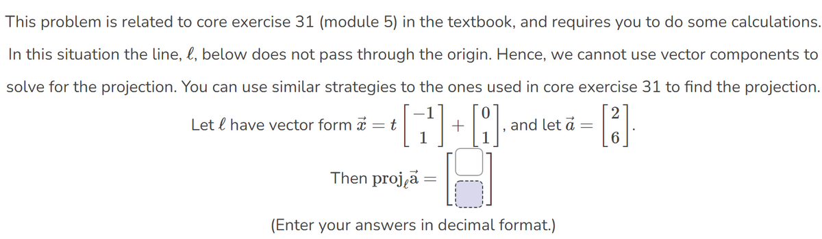 This problem is related to core exercise 31 (module 5) in the textbook, and requires you to do some calculations.
In this situation the line, l, below does not pass through the origin. Hence, we cannot use vector components to
solve for the projection. You can use similar strategies to the ones used in core exercise 31 to find the projection.
2
Let l have vector form x
t
and let a
Then proj,a =
(Enter your answers in decimal format.)
