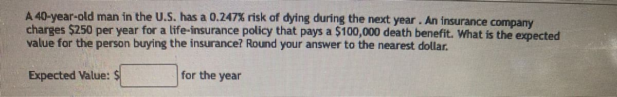 A 40-year-old man in the U.S. has a 0.247% risk of dying during the next year. An insurance company
charges $250 per year for a life-insurance policy that pays a $100,000 death benefit. What is the expected
value for the person buying the insurance? Round your answer to the nearest dollar.
Expected Value: $
for the year