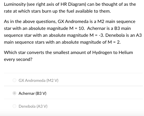 Luminosity (see right axis of HR Diagram) can be thought of as the
rate at which stars burn up the fuel available to them.
As in the above questions, GX Andromeda is a M2 main sequence
star with an absolute magnitude M = 10. Achernar is a B3 main
sequence star with an absolute magnitude M = -3. Denebola is an A3
main sequence stars with an absolute magnitude of M = 2.
Which star converts the smallest amount of Hydrogen to Helium
every second?
GX Andromeda (M2 V)
Achernar (B3 V)
Denebola (A3 V)