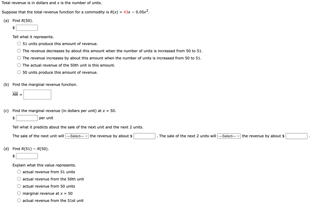 Total revenue is in dollars and x is the number of units.
Suppose that the total revenue function for a commodity is R(x) = 43x − 0.05x².
(a) Find R(50).
$
Tell what it represents.
51 units produce this amount of revenue.
-
The revenue decreases by about this amount when the number of units is increased from 50 to 51.
The revenue increases by about this amount when the number of units is increased from 50 to 51.
The actual revenue of the 50th unit is this amount.
50 units produce this amount of revenue.
(b) Find the marginal revenue function.
MR =
(c) Find the marginal revenue (in dollars per unit) at x = 50.
$
per unit
Tell what it predicts about the sale of the next unit and the next 2 units.
The sale of the next unit will | ---Select--- | the revenue by about $
(d) Find R(51) – R(50).
$
Explain what this value represents.
actual revenue from 51 units
actual revenue from the 50th unit
actual revenue from 50 units
marginal revenue at x = 50
actual revenue from the 51st unit
The sale of the next 2 units will ---Select--- the revenue by about $