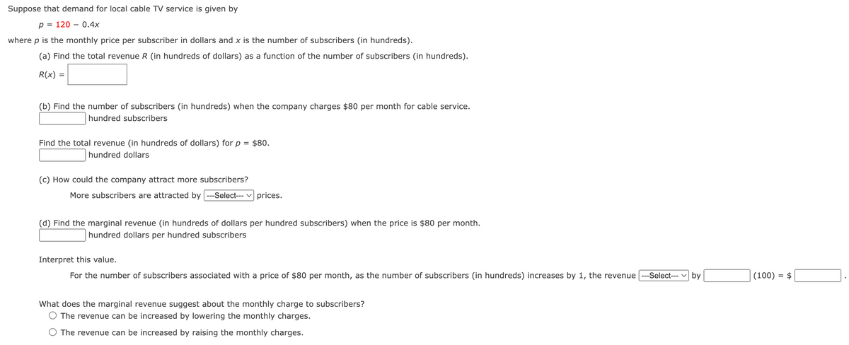 Suppose that demand for local cable TV service is given by
p = 1200.4x
where p is the monthly price per subscriber in dollars and x is the number of subscribers (in hundreds).
(a) Find the total revenue R (in hundreds of dollars) as a function of the number of subscribers (in hundreds).
R(x)
=
(b) Find the number of subscribers (in hundreds) when the company charges $80 per month for cable service.
hundred subscribers
Find the total revenue (in hundreds of dollars) for
hundred dollars
р = $80.
(c) How could the company attract more subscribers?
More subscribers are attracted by ---Select--- ✓ prices.
(d) Find the marginal revenue (in hundreds of dollars per hundred subscribers) when the price is $80 per month.
hundred dollars per hundred subscribers
Interpret this value.
For the number of subscribers associated with a price of $80 per month, as the number of subscribers (in hundreds) increases by 1, the revenue ---Select---
by
(100) = $
What does the marginal revenue suggest about the monthly charge to subscribers?
The revenue can be increased by lowering the monthly charges.
The revenue can be increased by raising the monthly charges.